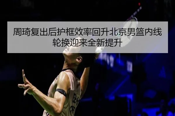 周琦复出后护框效率回升北京男篮内线轮换迎来全新提升